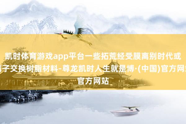 凯时体育游戏app平台一些拓荒经受膜离别时代或离子交换树脂材料-尊龙凯时人生就是博·(中国)官方网站