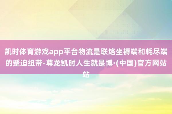 凯时体育游戏app平台物流是联络坐褥端和耗尽端的蹙迫纽带-尊龙凯时人生就是博·(中国)官方网站