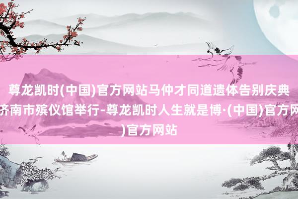 尊龙凯时(中国)官方网站马仲才同道遗体告别庆典在济南市殡仪馆举行-尊龙凯时人生就是博·(中国)官方网站