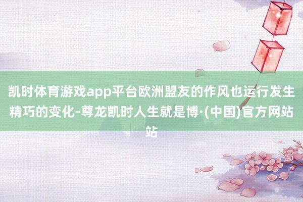 凯时体育游戏app平台欧洲盟友的作风也运行发生精巧的变化-尊龙凯时人生就是博·(中国)官方网站