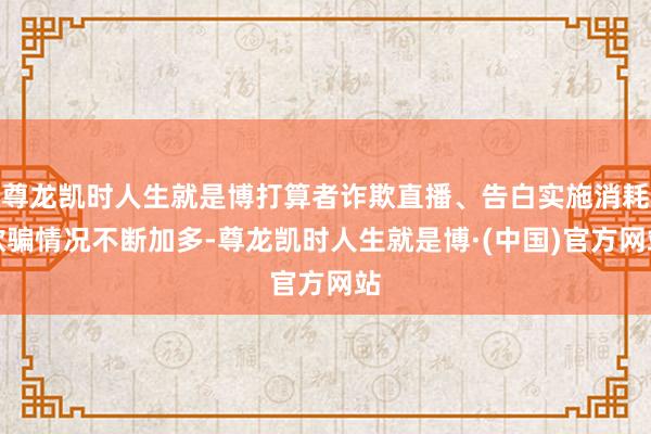 尊龙凯时人生就是博打算者诈欺直播、告白实施消耗欺骗情况不断加多-尊龙凯时人生就是博·(中国)官方网站