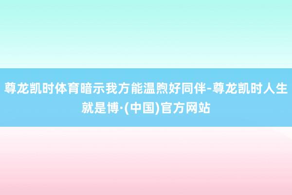 尊龙凯时体育暗示我方能温煦好同伴-尊龙凯时人生就是博·(中国)官方网站