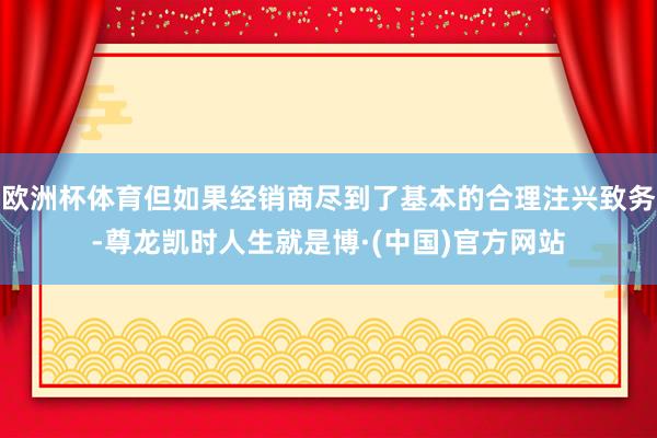 欧洲杯体育但如果经销商尽到了基本的合理注兴致务-尊龙凯时人生就是博·(中国)官方网站