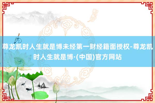 尊龙凯时人生就是博未经第一财经籍面授权-尊龙凯时人生就是博·(中国)官方网站