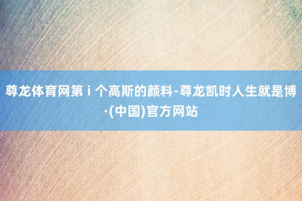 尊龙体育网第 i 个高斯的颜料-尊龙凯时人生就是博·(中国)官方网站
