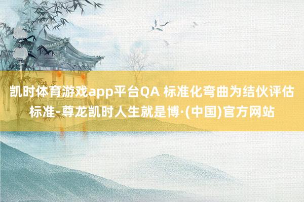 凯时体育游戏app平台QA 标准化弯曲为结伙评估标准-尊龙凯时人生就是博·(中国)官方网站