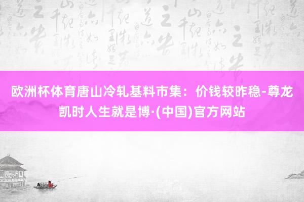 欧洲杯体育　　唐山冷轧基料市集：价钱较昨稳-尊龙凯时人生就是博·(中国)官方网站