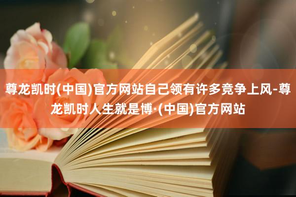 尊龙凯时(中国)官方网站自己领有许多竞争上风-尊龙凯时人生就是博·(中国)官方网站
