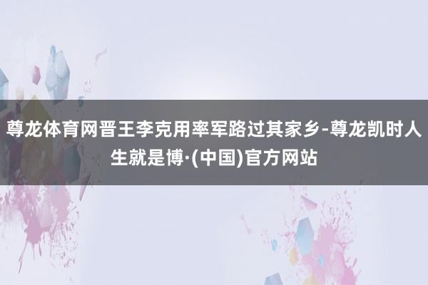 尊龙体育网晋王李克用率军路过其家乡-尊龙凯时人生就是博·(中国)官方网站