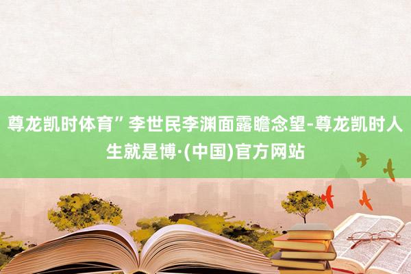 尊龙凯时体育”李世民李渊面露瞻念望-尊龙凯时人生就是博·(中国)官方网站