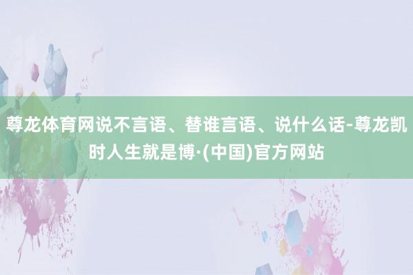 尊龙体育网说不言语、替谁言语、说什么话-尊龙凯时人生就是博·(中国)官方网站