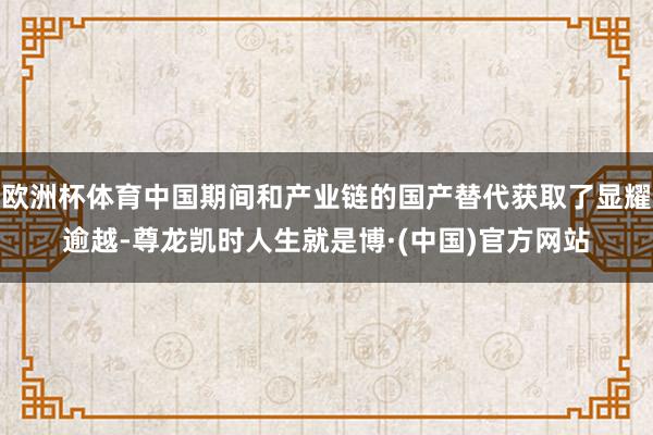 欧洲杯体育中国期间和产业链的国产替代获取了显耀逾越-尊龙凯时人生就是博·(中国)官方网站