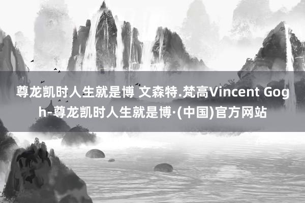 尊龙凯时人生就是博 文森特.梵高Vincent Gogh-尊龙凯时人生就是博·(中国)官方网站