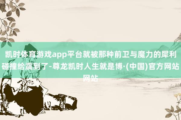 凯时体育游戏app平台就被那种前卫与魔力的犀利碰撞给震到了-尊龙凯时人生就是博·(中国)官方网站