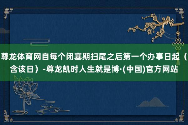 尊龙体育网自每个闭塞期扫尾之后第一个办事日起（含该日）-尊龙凯时人生就是博·(中国)官方网站
