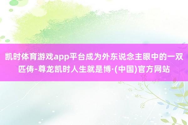 凯时体育游戏app平台成为外东说念主眼中的一双匹俦-尊龙凯时人生就是博·(中国)官方网站