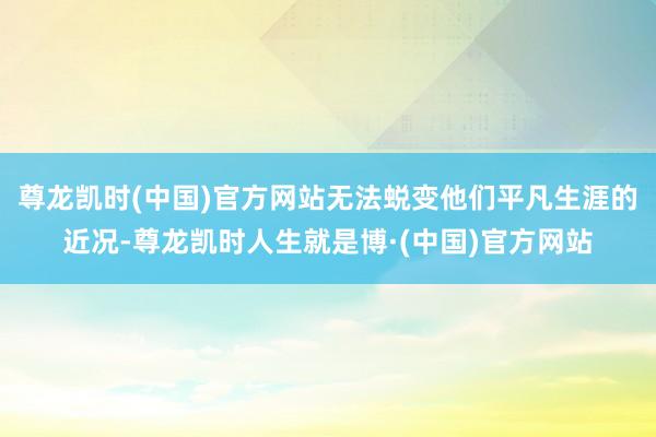 尊龙凯时(中国)官方网站无法蜕变他们平凡生涯的近况-尊龙凯时人生就是博·(中国)官方网站