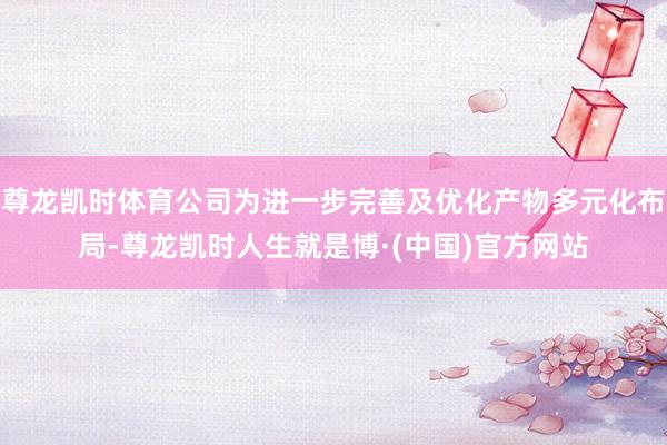尊龙凯时体育公司为进一步完善及优化产物多元化布局-尊龙凯时人生就是博·(中国)官方网站