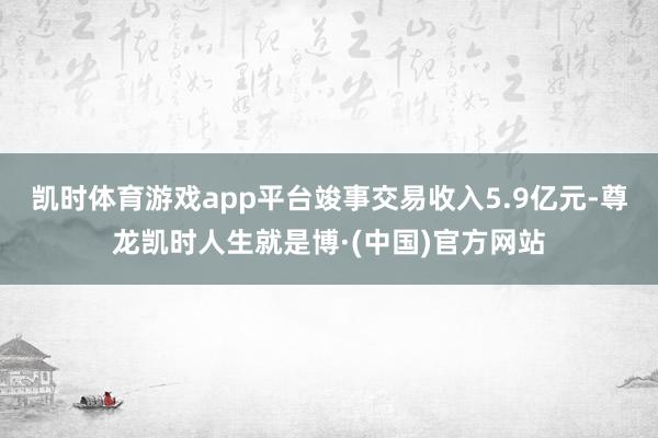 凯时体育游戏app平台竣事交易收入5.9亿元-尊龙凯时人生就是博·(中国)官方网站