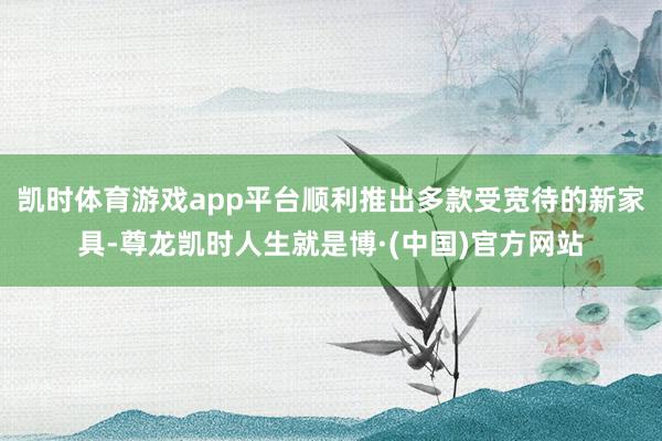 凯时体育游戏app平台顺利推出多款受宽待的新家具-尊龙凯时人生就是博·(中国)官方网站