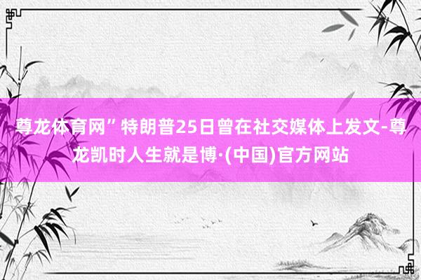尊龙体育网”　　特朗普25日曾在社交媒体上发文-尊龙凯时人生就是博·(中国)官方网站