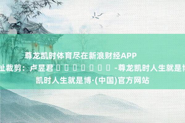 尊龙凯时体育尽在新浪财经APP            						牵扯裁剪：卢昱君 							-尊龙凯时人生就是博·(中国)官方网站