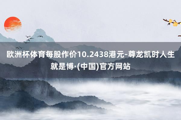 欧洲杯体育每股作价10.2438港元-尊龙凯时人生就是博·(中国)官方网站