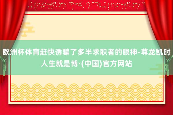 欧洲杯体育赶快诱骗了多半求职者的眼神-尊龙凯时人生就是博·(中国)官方网站
