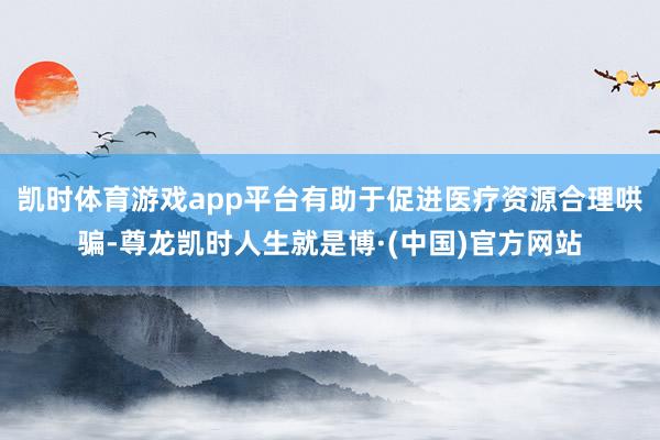 凯时体育游戏app平台有助于促进医疗资源合理哄骗-尊龙凯时人生就是博·(中国)官方网站