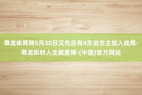 尊龙体育网5月30日又先后有4东说念主加入战局-尊龙凯时人生就是博·(中国)官方网站