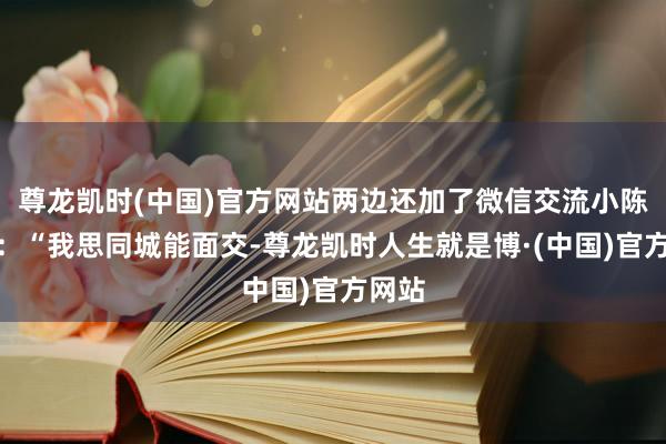尊龙凯时(中国)官方网站两边还加了微信交流小陈示意：“我思同城能面交-尊龙凯时人生就是博·(中国)官方网站