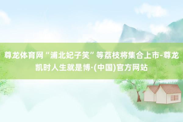 尊龙体育网“浦北妃子笑”等荔枝将集合上市-尊龙凯时人生就是博·(中国)官方网站