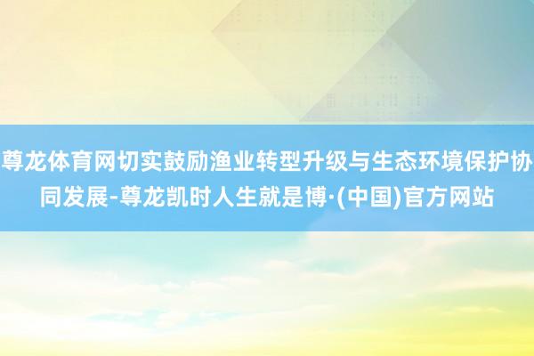 尊龙体育网切实鼓励渔业转型升级与生态环境保护协同发展-尊龙凯时人生就是博·(中国)官方网站