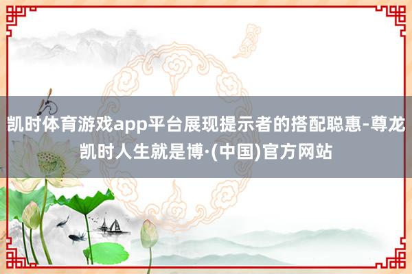 凯时体育游戏app平台展现提示者的搭配聪惠-尊龙凯时人生就是博·(中国)官方网站