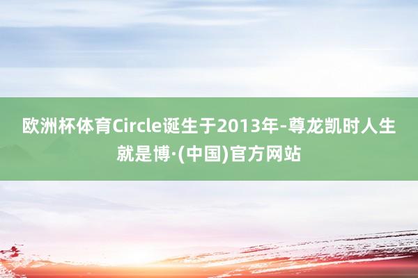 欧洲杯体育　　Circle诞生于2013年-尊龙凯时人生就是博·(中国)官方网站