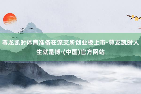 尊龙凯时体育准备在深交所创业板上市-尊龙凯时人生就是博·(中国)官方网站