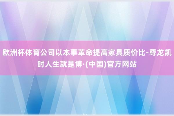 欧洲杯体育公司以本事革命提高家具质价比-尊龙凯时人生就是博·(中国)官方网站