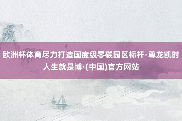 欧洲杯体育尽力打造国度级零碳园区标杆-尊龙凯时人生就是博·(中国)官方网站