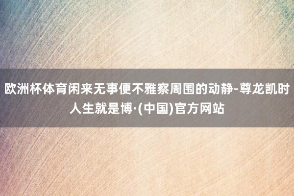 欧洲杯体育闲来无事便不雅察周围的动静-尊龙凯时人生就是博·(中国)官方网站