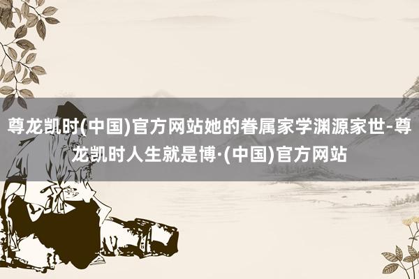 尊龙凯时(中国)官方网站她的眷属家学渊源家世-尊龙凯时人生就是博·(中国)官方网站