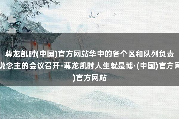 尊龙凯时(中国)官方网站华中的各个区和队列负责东说念主的会议召开-尊龙凯时人生就是博·(中国)官方网站