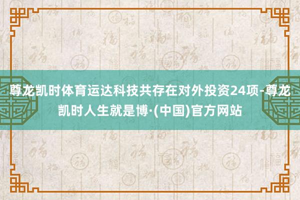尊龙凯时体育运达科技共存在对外投资24项-尊龙凯时人生就是博·(中国)官方网站