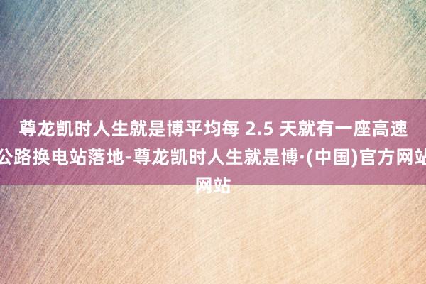 尊龙凯时人生就是博平均每 2.5 天就有一座高速公路换电站落地-尊龙凯时人生就是博·(中国)官方网站