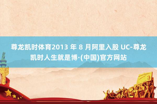 尊龙凯时体育2013 年 8 月阿里入股 UC-尊龙凯时人生就是博·(中国)官方网站
