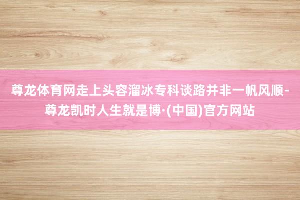 尊龙体育网　　走上头容溜冰专科谈路并非一帆风顺-尊龙凯时人生就是博·(中国)官方网站