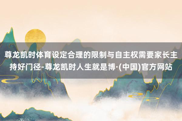 尊龙凯时体育　　设定合理的限制与自主权需要家长主持好门径-尊龙凯时人生就是博·(中国)官方网站