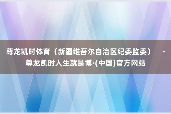 尊龙凯时体育（新疆维吾尔自治区纪委监委）    -尊龙凯时人生就是博·(中国)官方网站