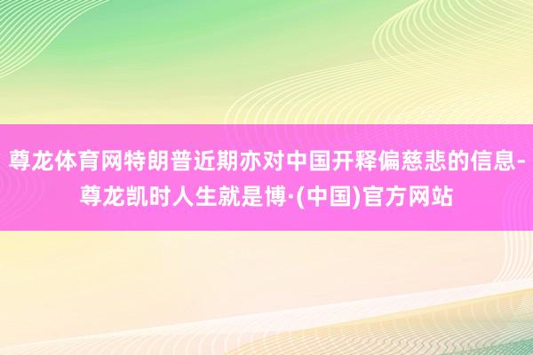 尊龙体育网特朗普近期亦对中国开释偏慈悲的信息-尊龙凯时人生就是博·(中国)官方网站
