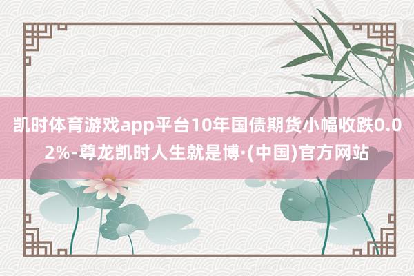 凯时体育游戏app平台10年国债期货小幅收跌0.02%-尊龙凯时人生就是博·(中国)官方网站
