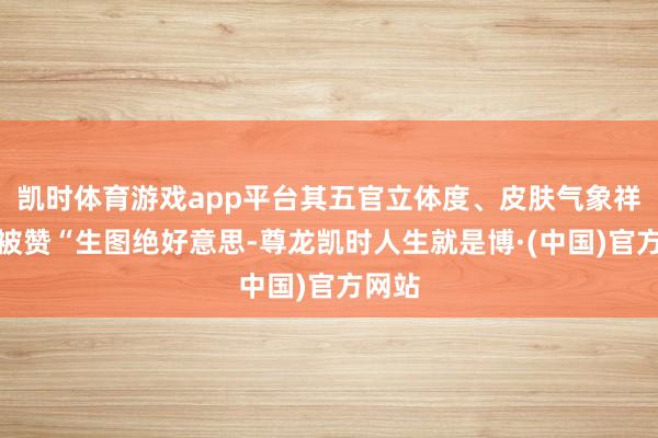 凯时体育游戏app平台其五官立体度、皮肤气象祥和质被赞“生图绝好意思-尊龙凯时人生就是博·(中国)官方网站